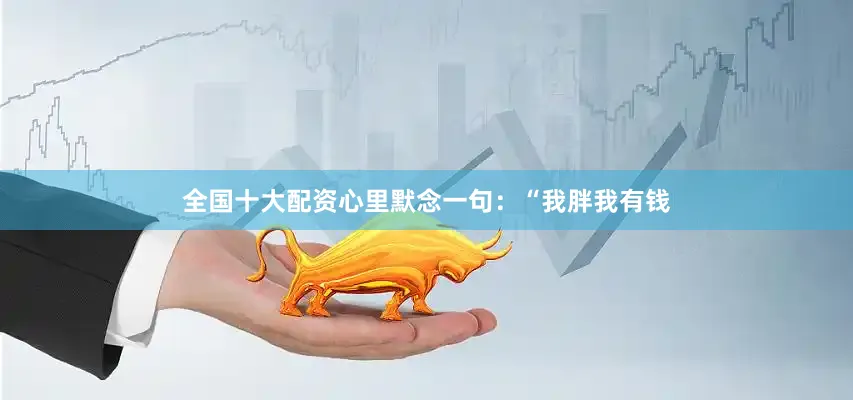 全国十大配资心里默念一句：“我胖我有钱
