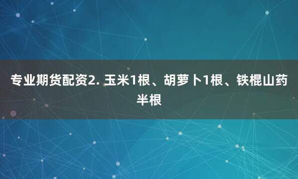 专业期货配资2. 玉米1根、胡萝卜1根、铁棍山药半根